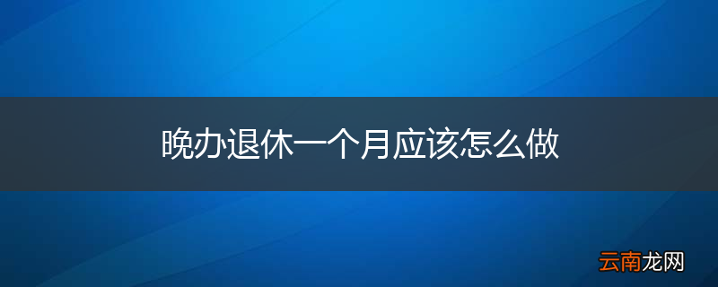晚办退休一个月应该怎么做