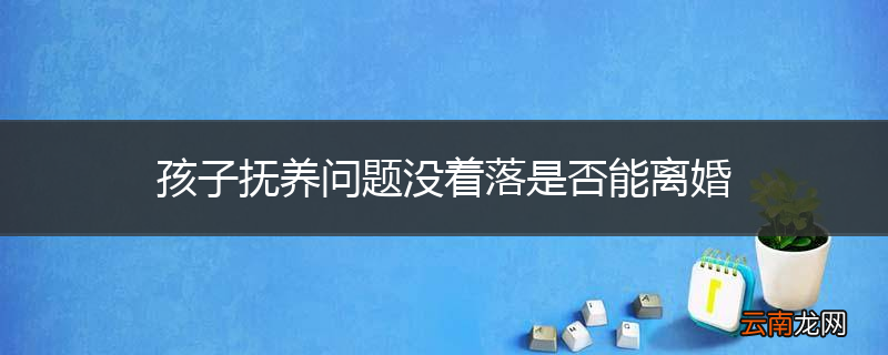 孩子抚养问题没着落是否能离婚