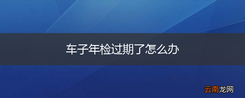 车子年检过期了怎么办