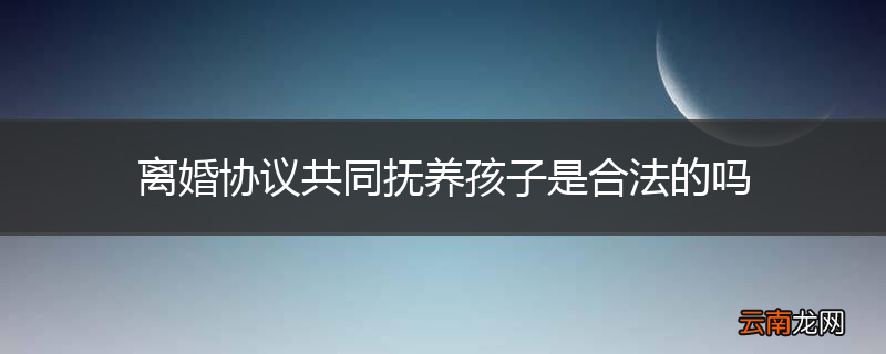 离婚协议共同抚养孩子是合法的吗