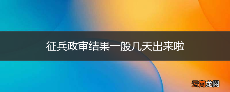 征兵政审结果一般几天出来啦