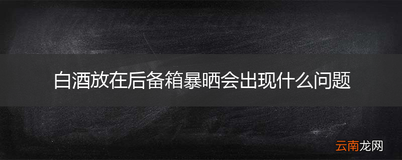 白酒放在后备箱暴晒会出现什么问题