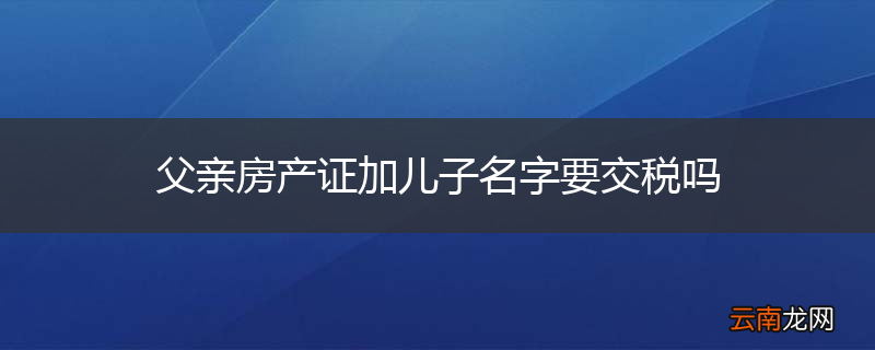 父亲房产证加儿子名字要交税吗