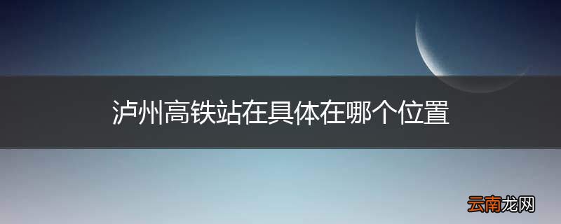 泸州高铁站在具体在哪个位置