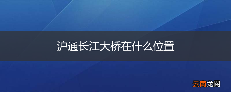 沪通长江大桥在什么位置