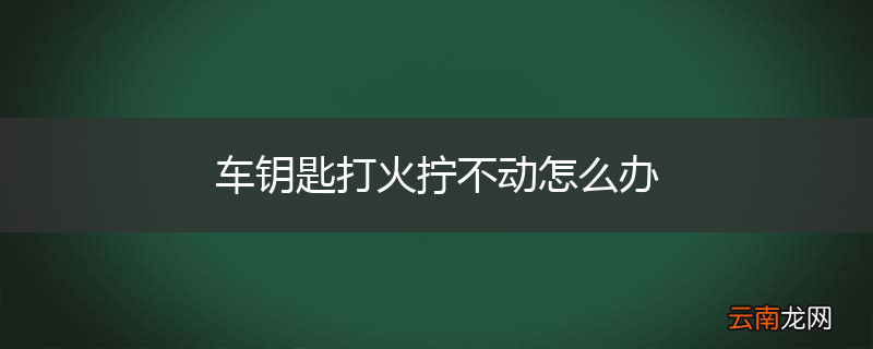 车钥匙打火拧不动怎么办