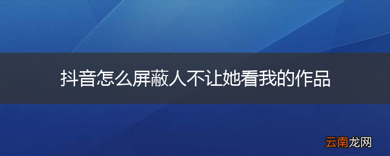 抖音怎么屏蔽人不让她看我的作品