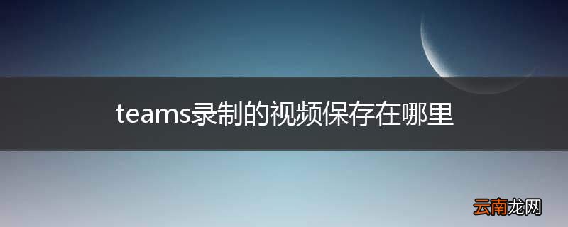 teams录制的视频保存在哪里