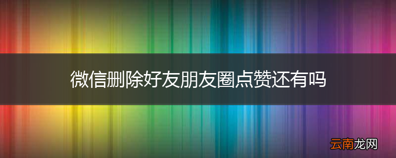 微信删除好友朋友圈点赞还有吗