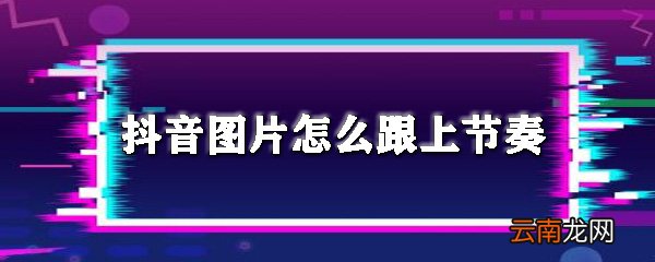 抖音图片怎么跟上节奏_图片跟上音乐节拍方法推荐