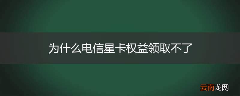 为什么电信星卡权益领取不了