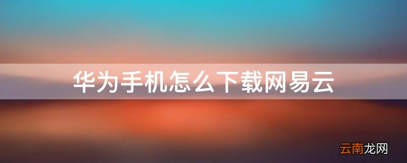 华为手机怎么下载网易云 华为手机怎么下载网易云歌曲