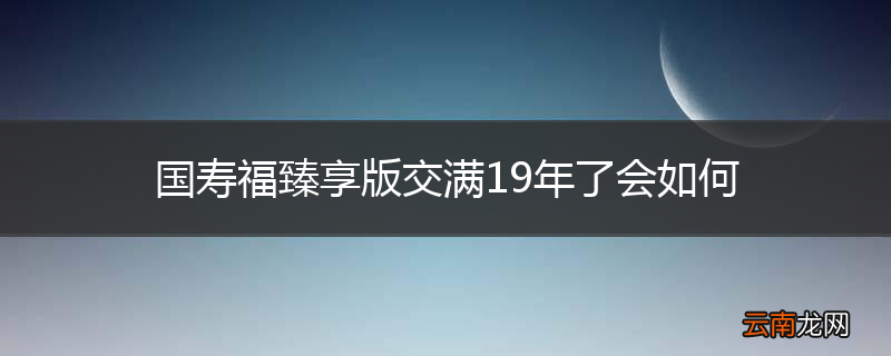 国寿福臻享版交满19年了会如何