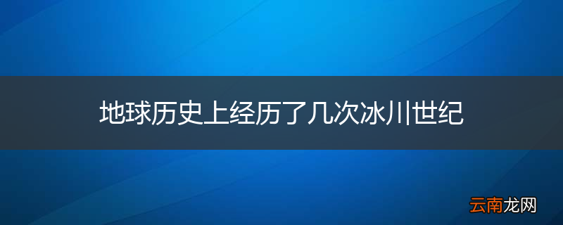 地球历史上经历了几次冰川世纪